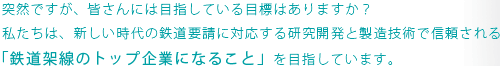 突然ですが、皆さんには目指している目標はありますか？
私たちは、新しい時代の鉄道要請に対応する研究開発と製造技術で信頼される「鉄道架線のトップ企業になること」を目指しています。